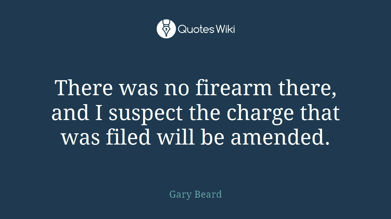 There was no firearm there, and I suspect the charge that was filed will be amended.