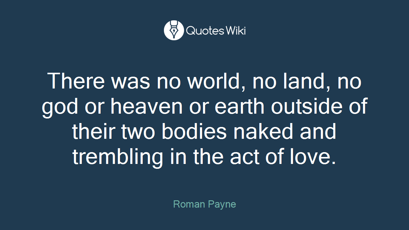 There was no world, no land, no god or heaven or earth outside of their two bodies naked and trembling in the act of love.