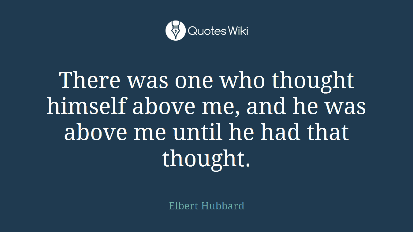 There was one who thought himself above me, and he was above me until he had that thought.