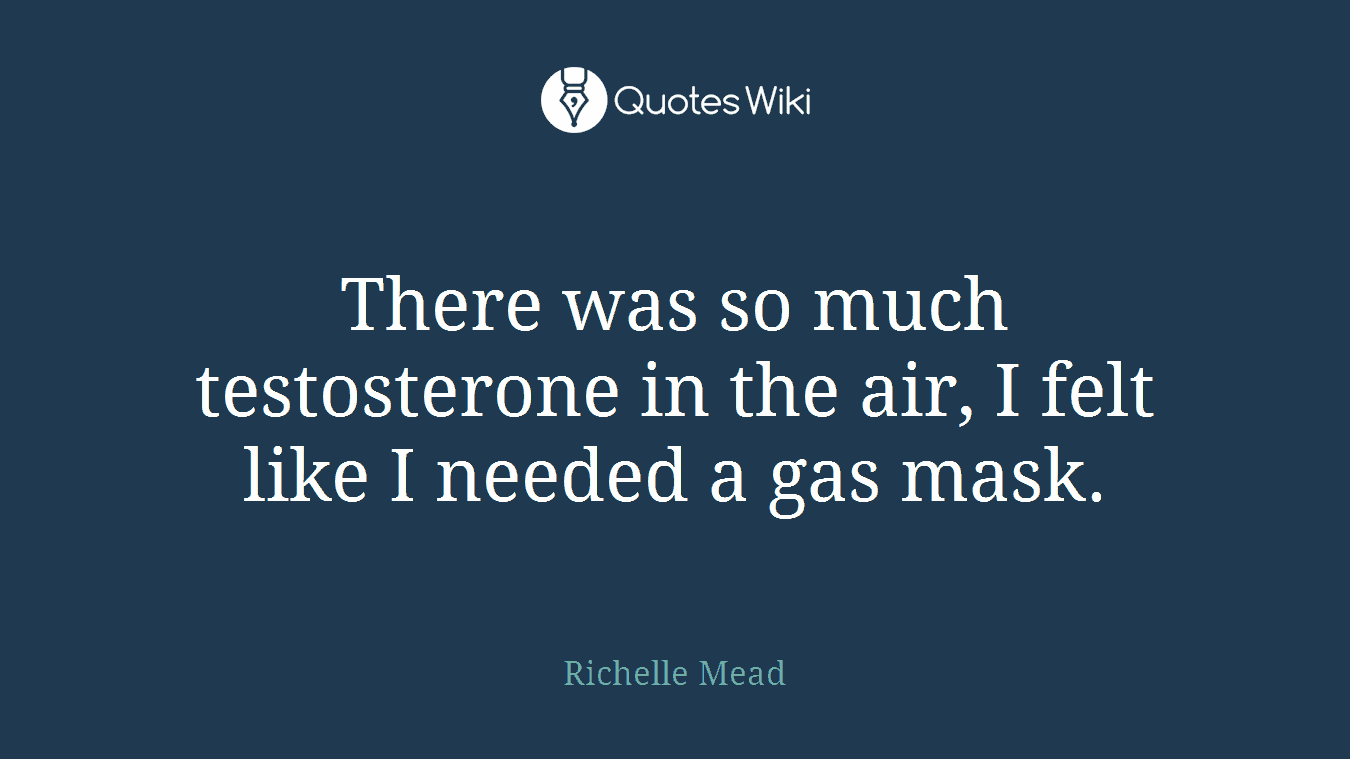 There was so much testosterone in the air, I felt like I needed a gas mask.