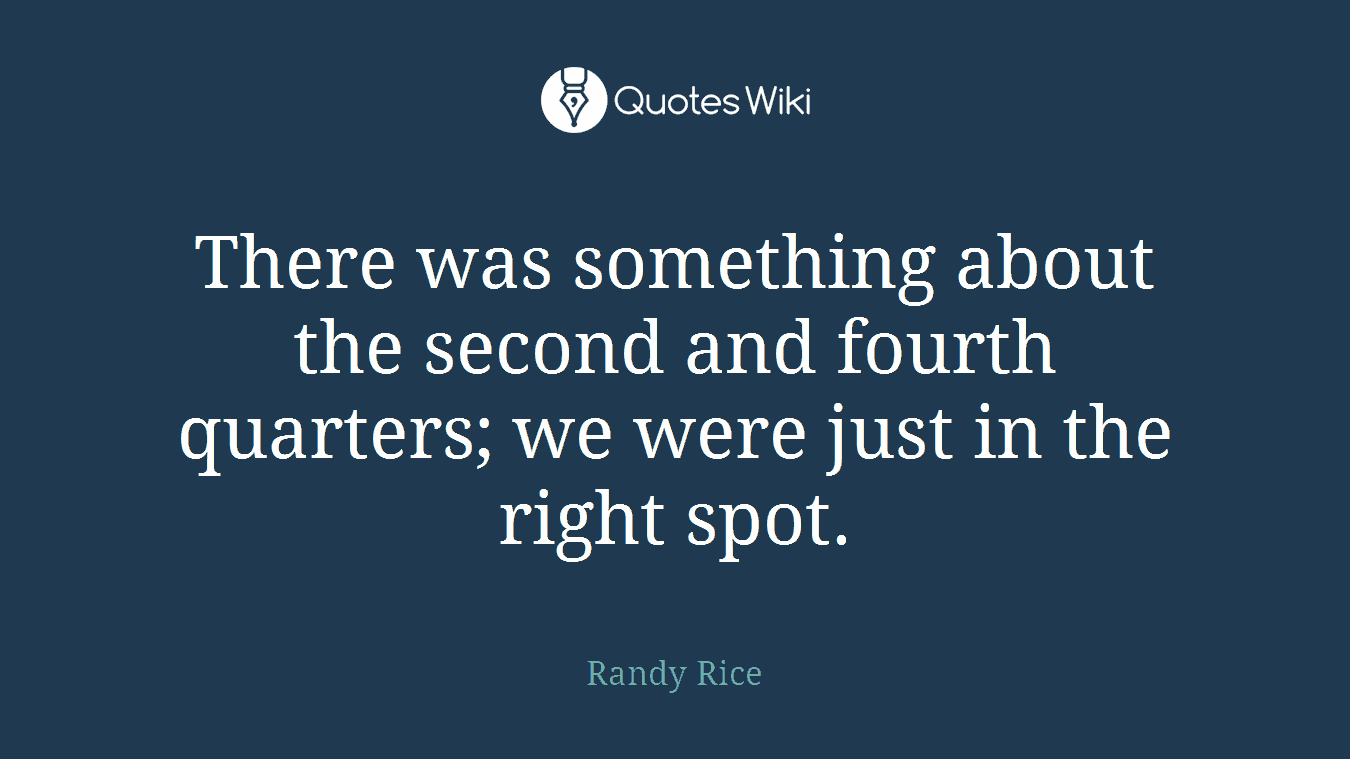 There was something about the second and fourth quarters; we were just in the right spot.
