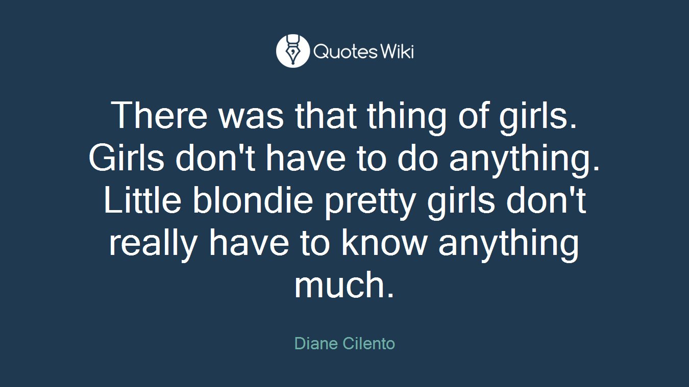There was that thing of girls. Girls don't have to do anything. Little blondie pretty girls don't really have to know anything much.