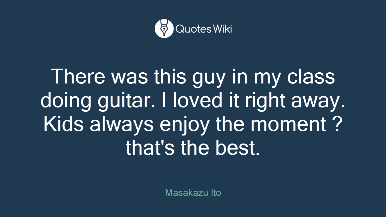 There was this guy in my class doing guitar. I loved it right away. Kids always enjoy the moment ? that's the best.