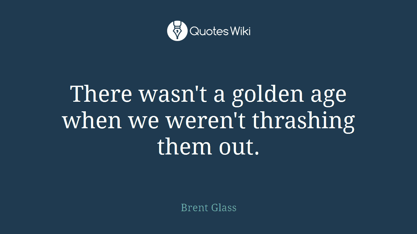 There wasn't a golden age when we weren't thrashing them out.