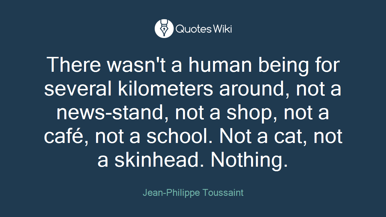 There wasn't a human being for several kilometers around, not a news-stand, not a shop, not a café, not a school. Not a cat, not a skinhead. Nothing.
