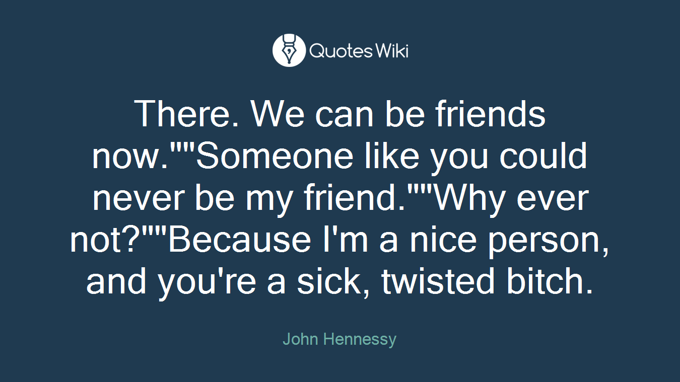 There. We can be friends now.""Someone like you could never be my friend.""Why ever not?""Because I'm a nice person, and you're a sick, twisted bitch.