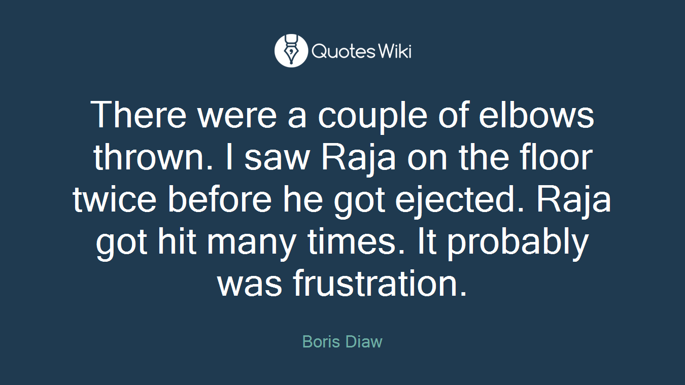 There were a couple of elbows thrown. I saw Raja on the floor twice before he got ejected. Raja got hit many times. It probably was frustration.