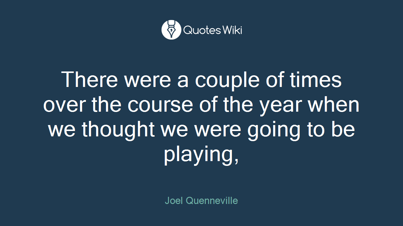 There were a couple of times over the course of the year when we thought we were going to be playing,