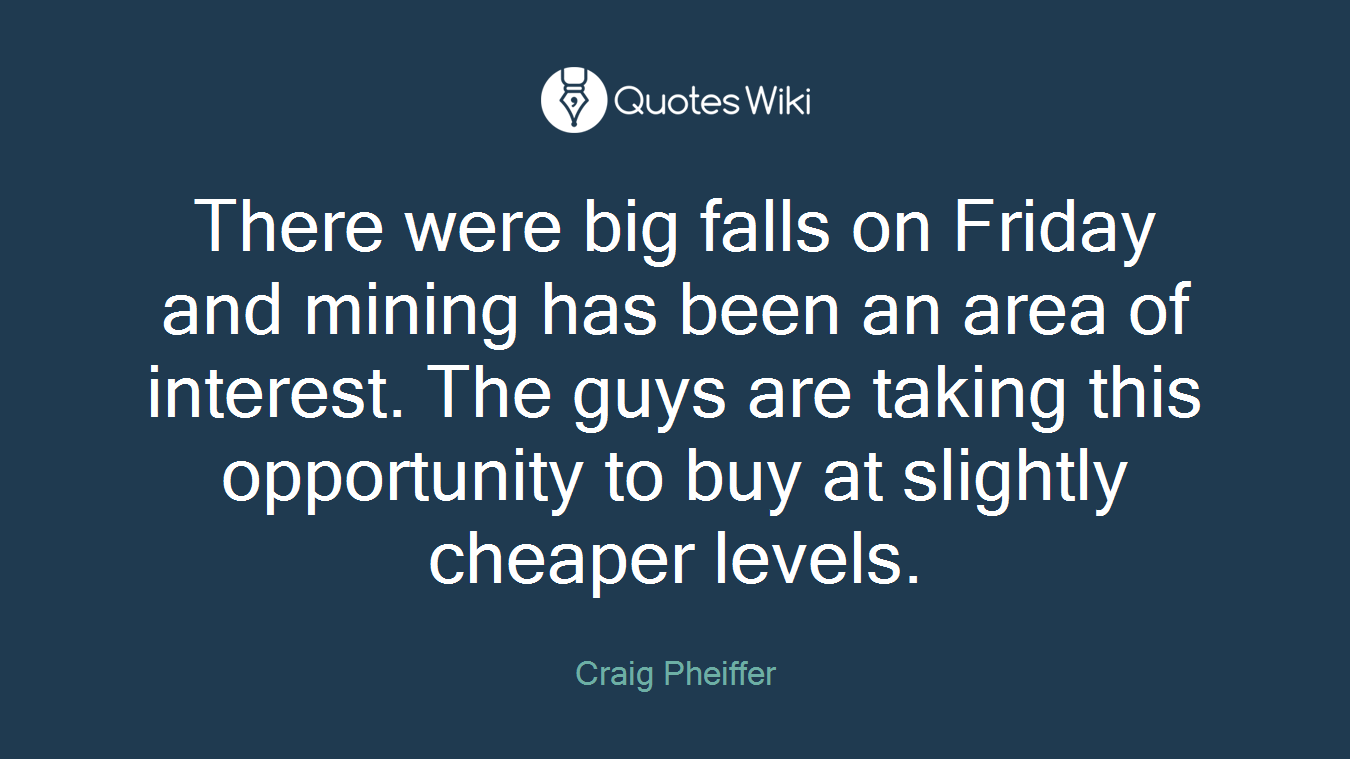 There were big falls on Friday and mining has been an area of interest. The guys are taking this opportunity to buy at slightly cheaper levels.