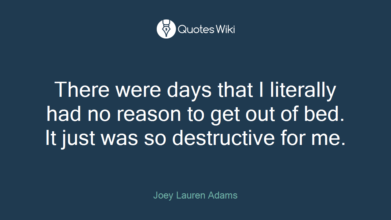 There were days that I literally had no reason to get out of bed. It just was so destructive for me.