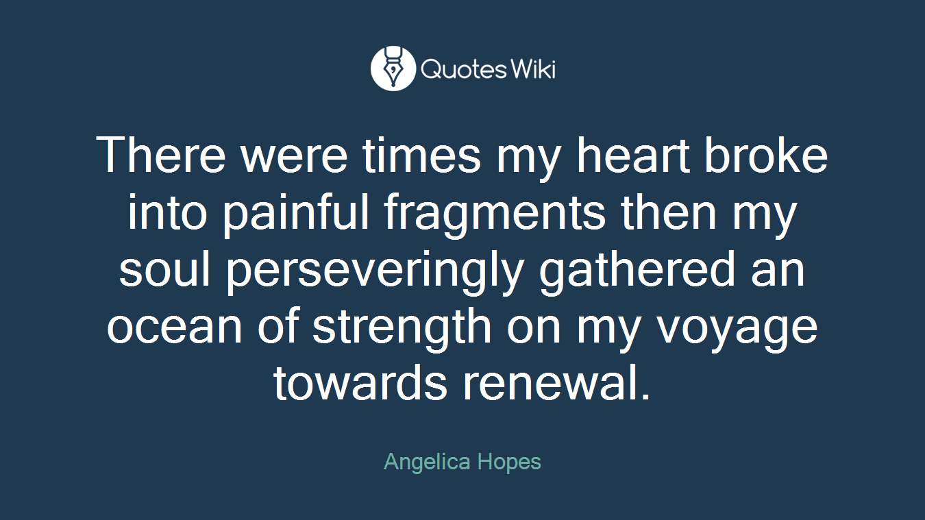 There were times my heart broke into painful fragments then my soul perseveringly gathered an ocean of strength on my voyage towards renewal.