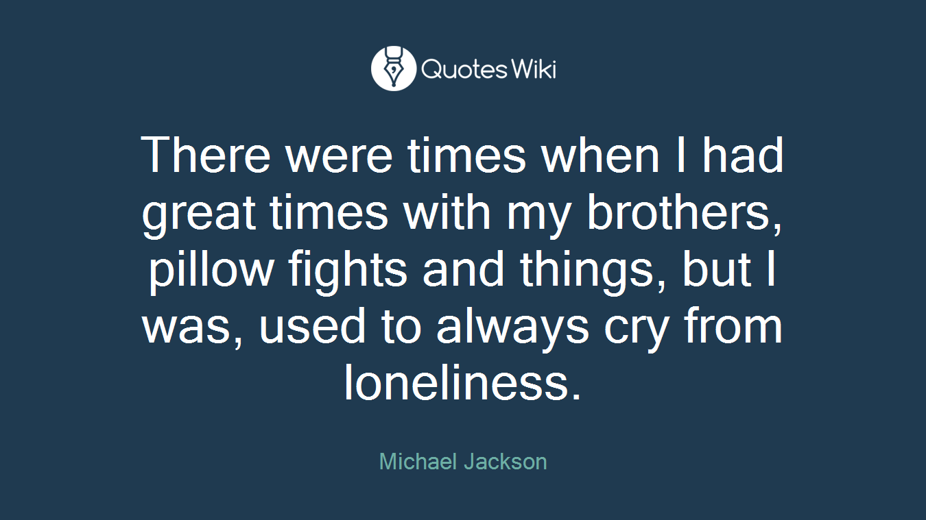 There were times when I had great times with my brothers, pillow fights and things, but I was, used to always cry from loneliness.