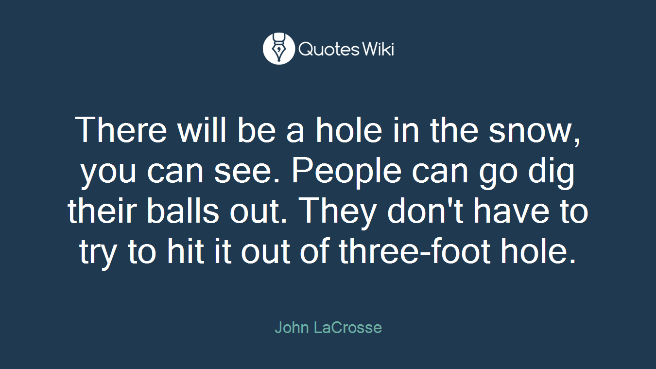 There will be a hole in the snow, you can see. People can go dig their balls out. They don't have to try to hit it out of three-foot hole.