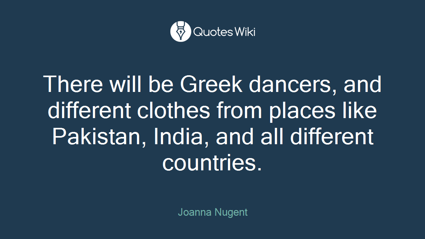 There will be Greek dancers, and different clothes from places like Pakistan, India, and all different countries.