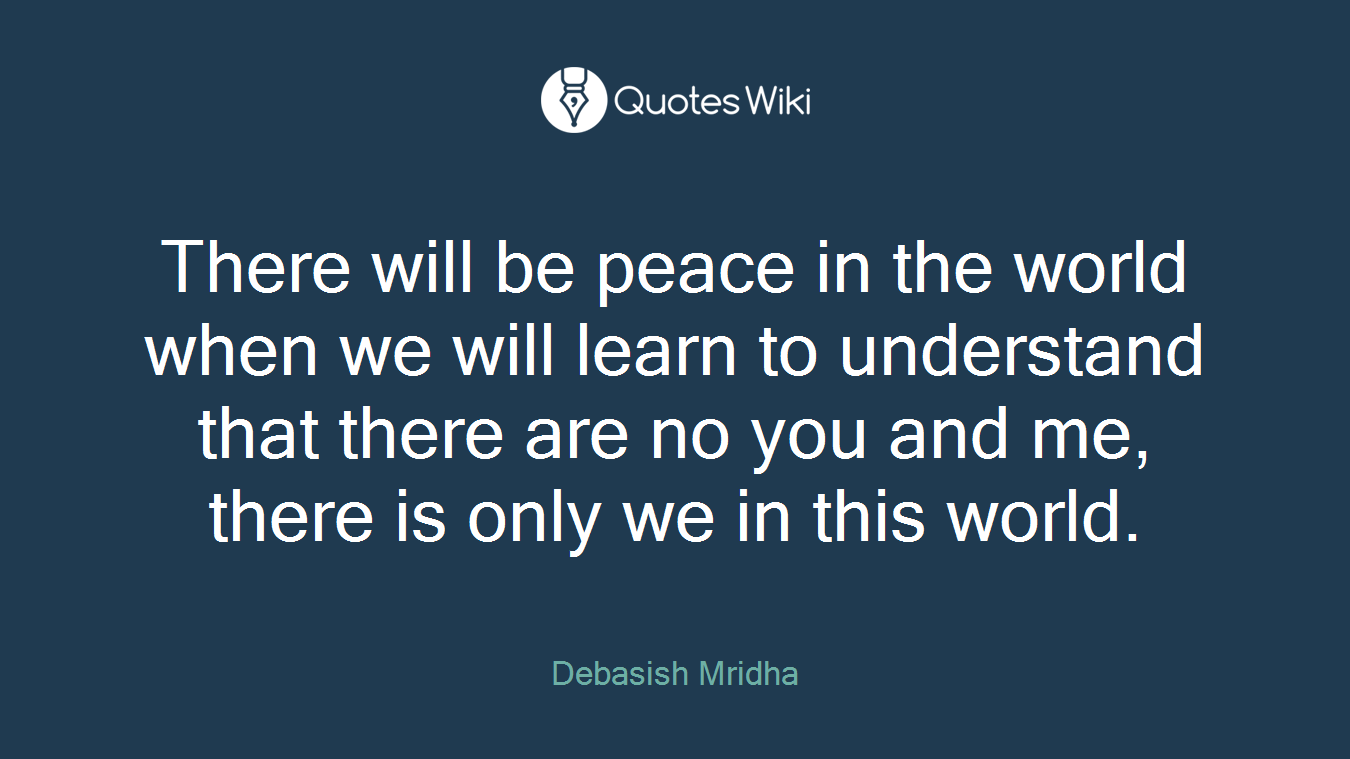 There will be peace in the world when we will learn to understand that there are no you and me, there is only we in this world.