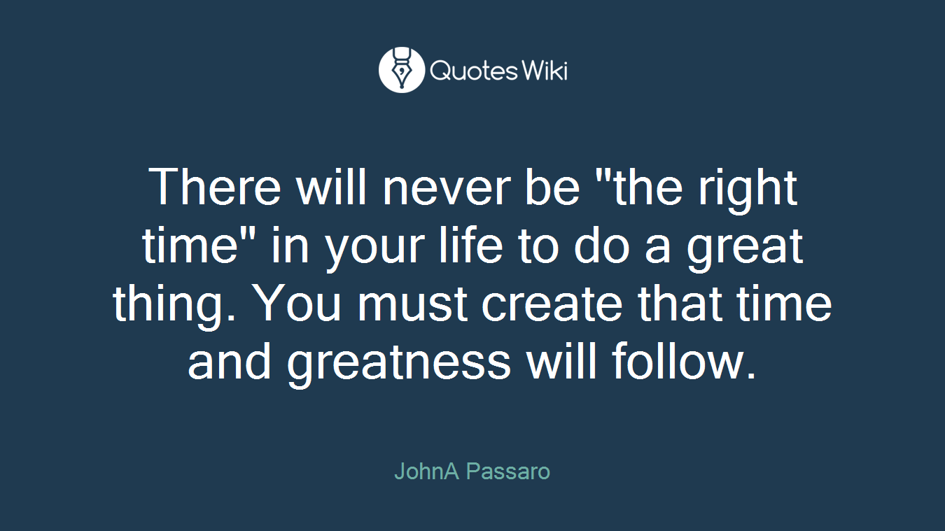 There will never be "the right time" in your life to do a great thing. You must create that time and greatness will follow.