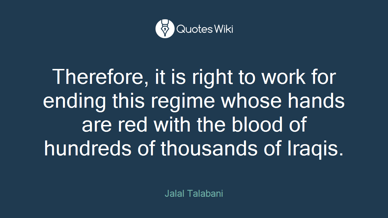 Therefore, it is right to work for ending this regime whose hands are red with the blood of hundreds of thousands of Iraqis.