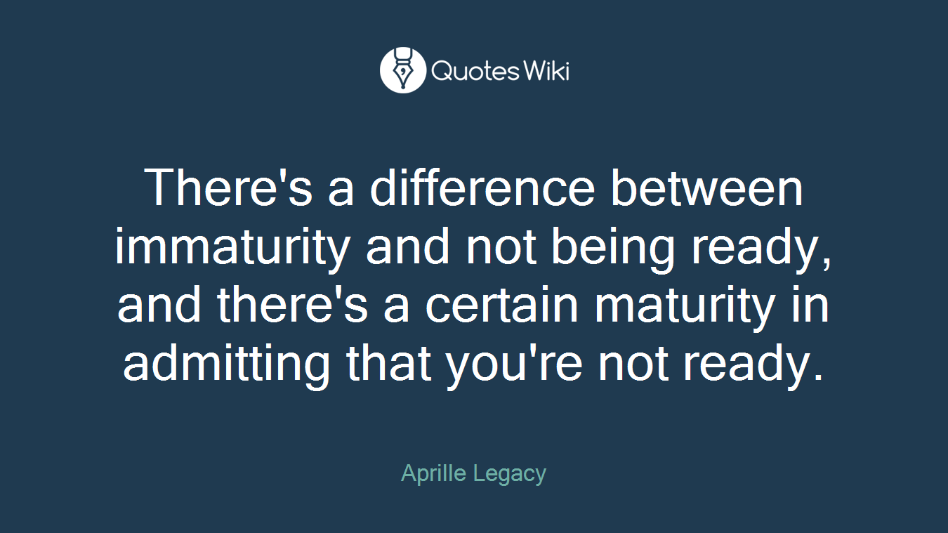 There's a difference between immaturity and not being ready, and there's a certain maturity in admitting that you're not ready.