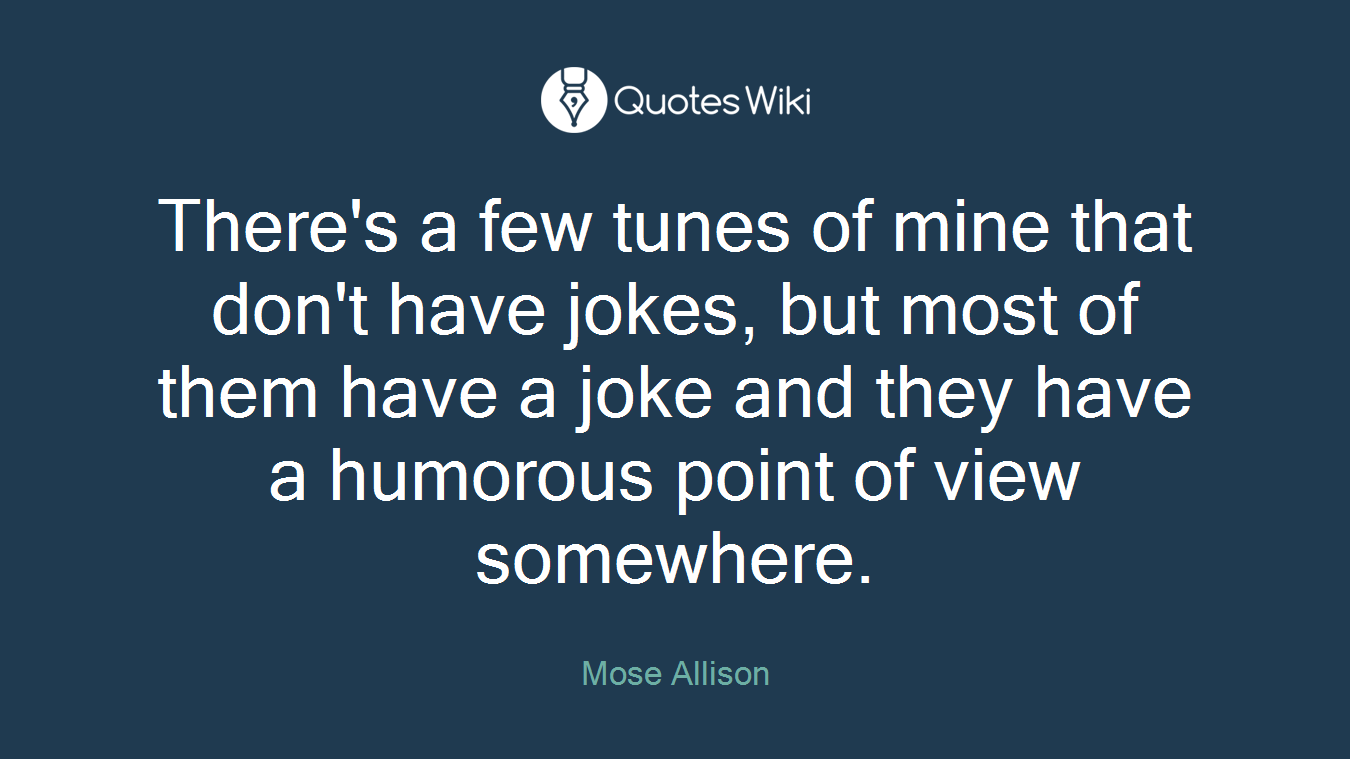 There's a few tunes of mine that don't have jokes, but most of them have a joke and they have a humorous point of view somewhere.