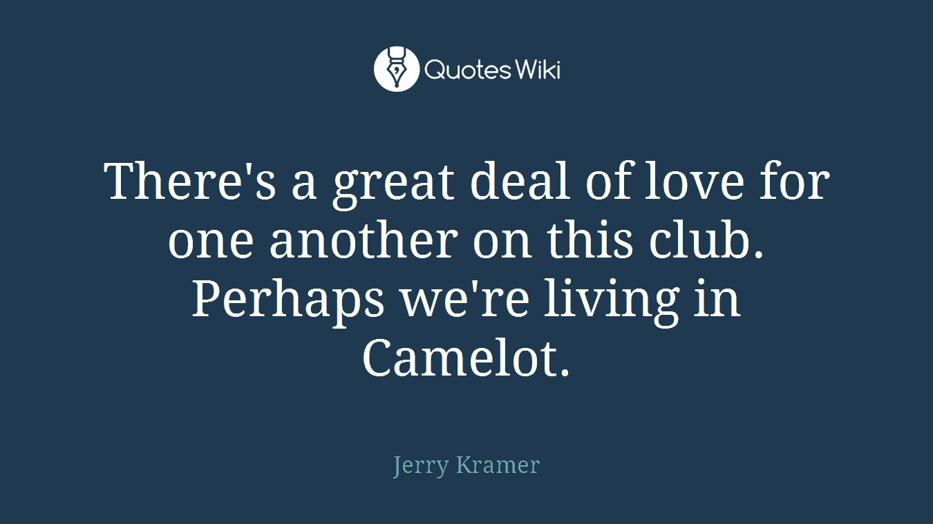 There's a great deal of love for one another on this club. Perhaps we're living in Camelot.
