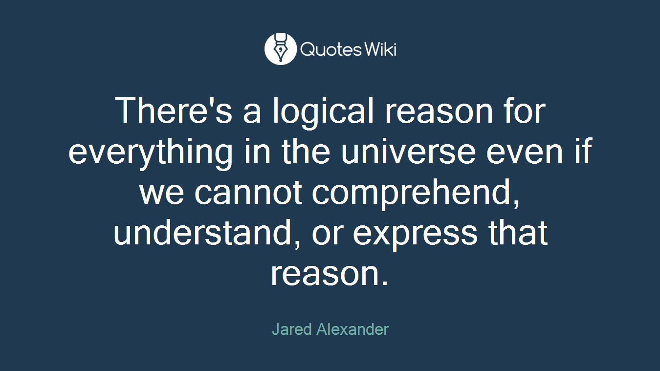 There's a logical reason for everything in the universe even if we cannot comprehend, understand, or express that reason.