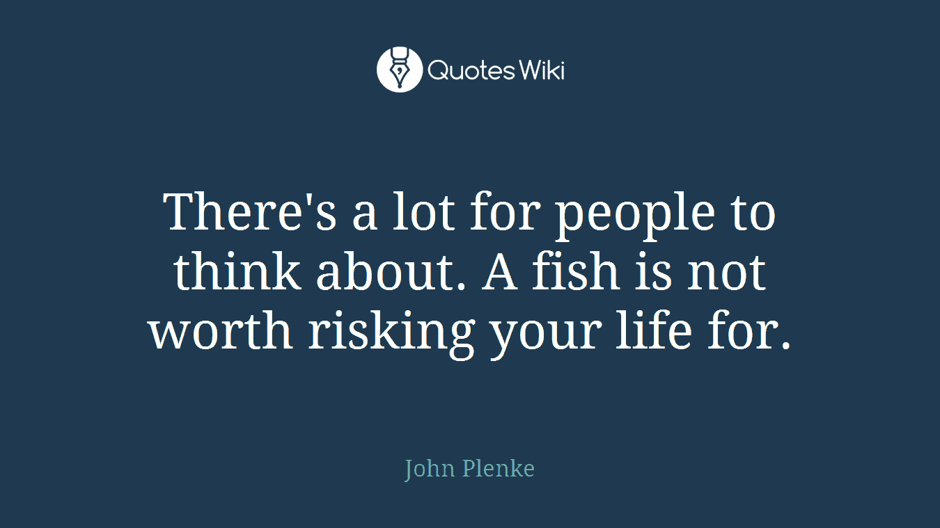 There's a lot for people to think about. A fish is not worth risking your life for.