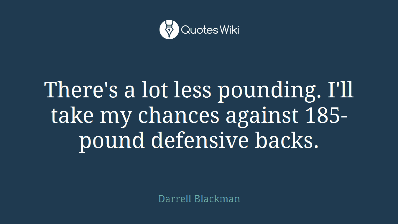 There's a lot less pounding. I'll take my chances against 185-pound defensive backs.