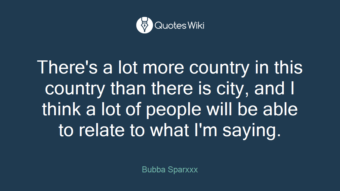 There's a lot more country in this country than there is city, and I think a lot of people will be able to relate to what I'm saying.