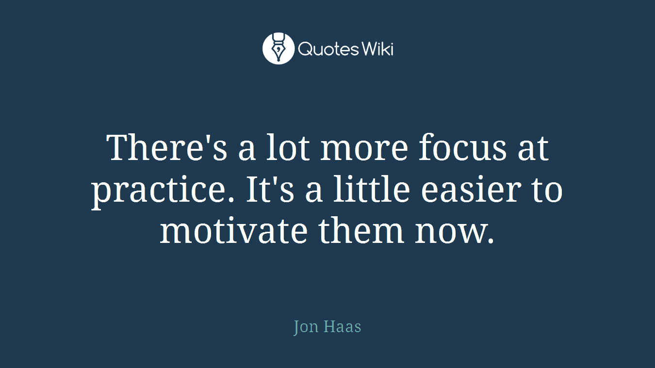 There's a lot more focus at practice. It's a little easier to motivate them now.