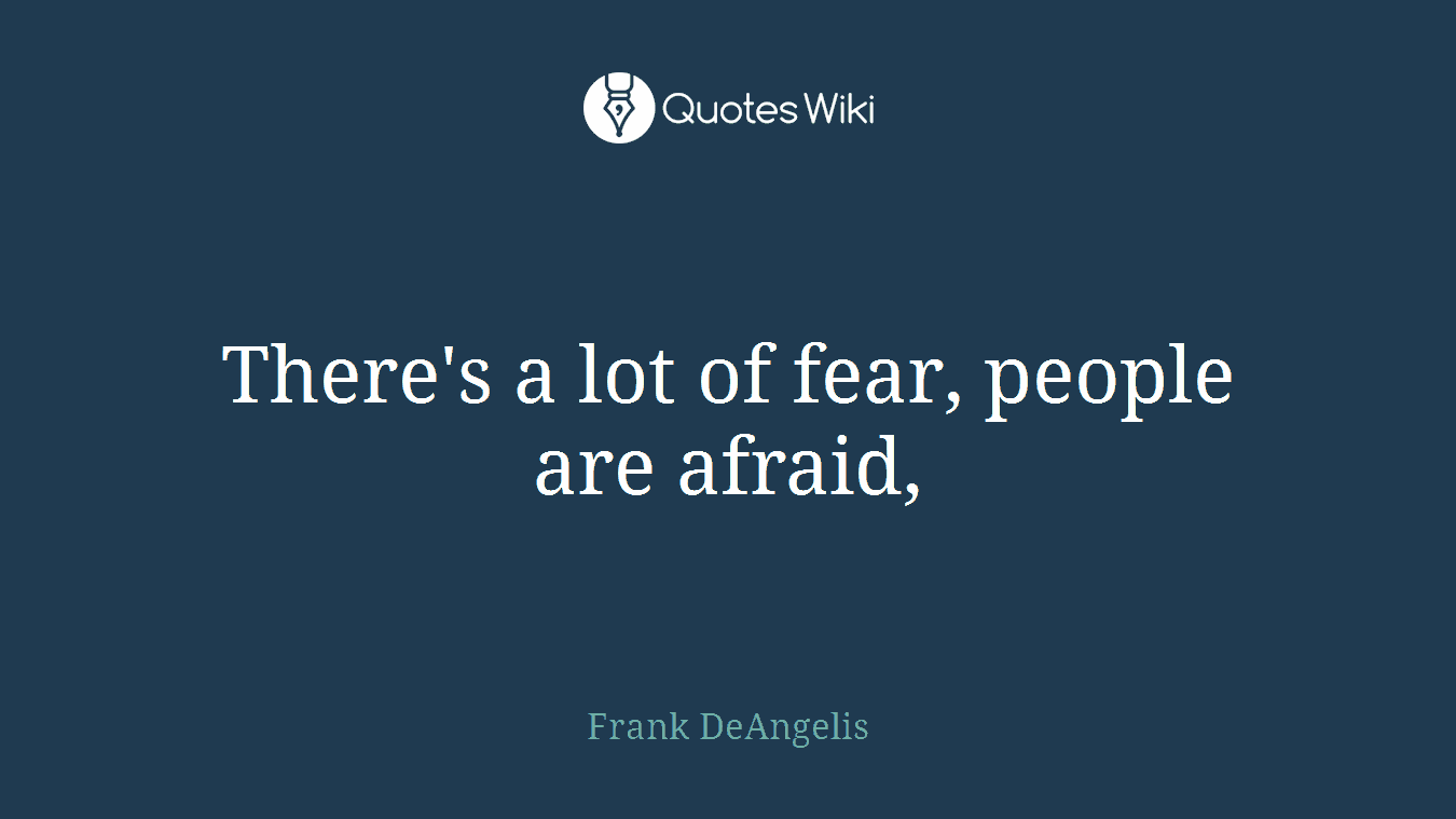 There's a lot of fear, people are afraid,