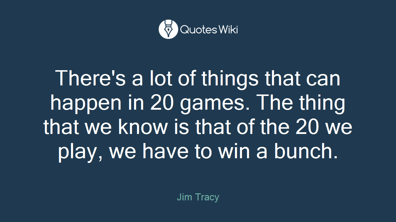 There's a lot of things that can happen in 20 games. The thing that we know is that of the 20 we play, we have to win a bunch.