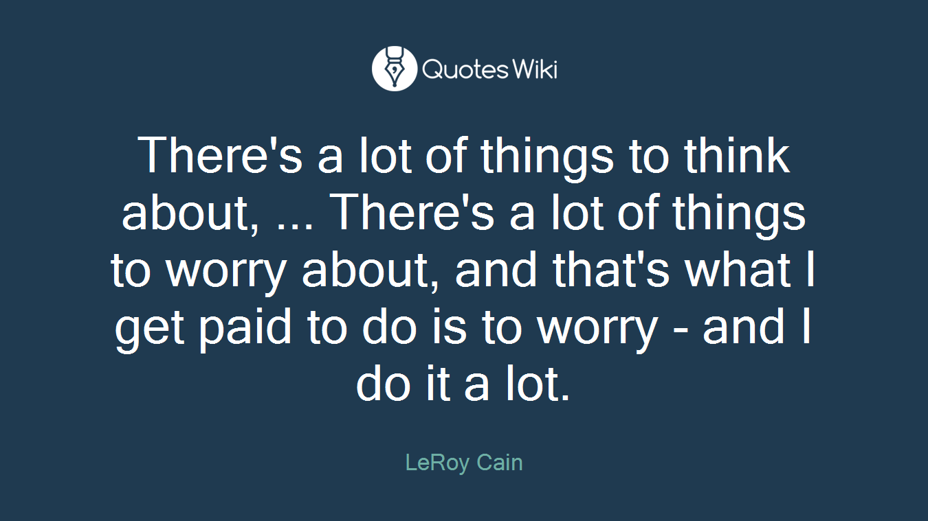 There's a lot of things to think about, ... There's a lot of things to worry about, and that's what I get paid to do is to worry - and I do it a lot.