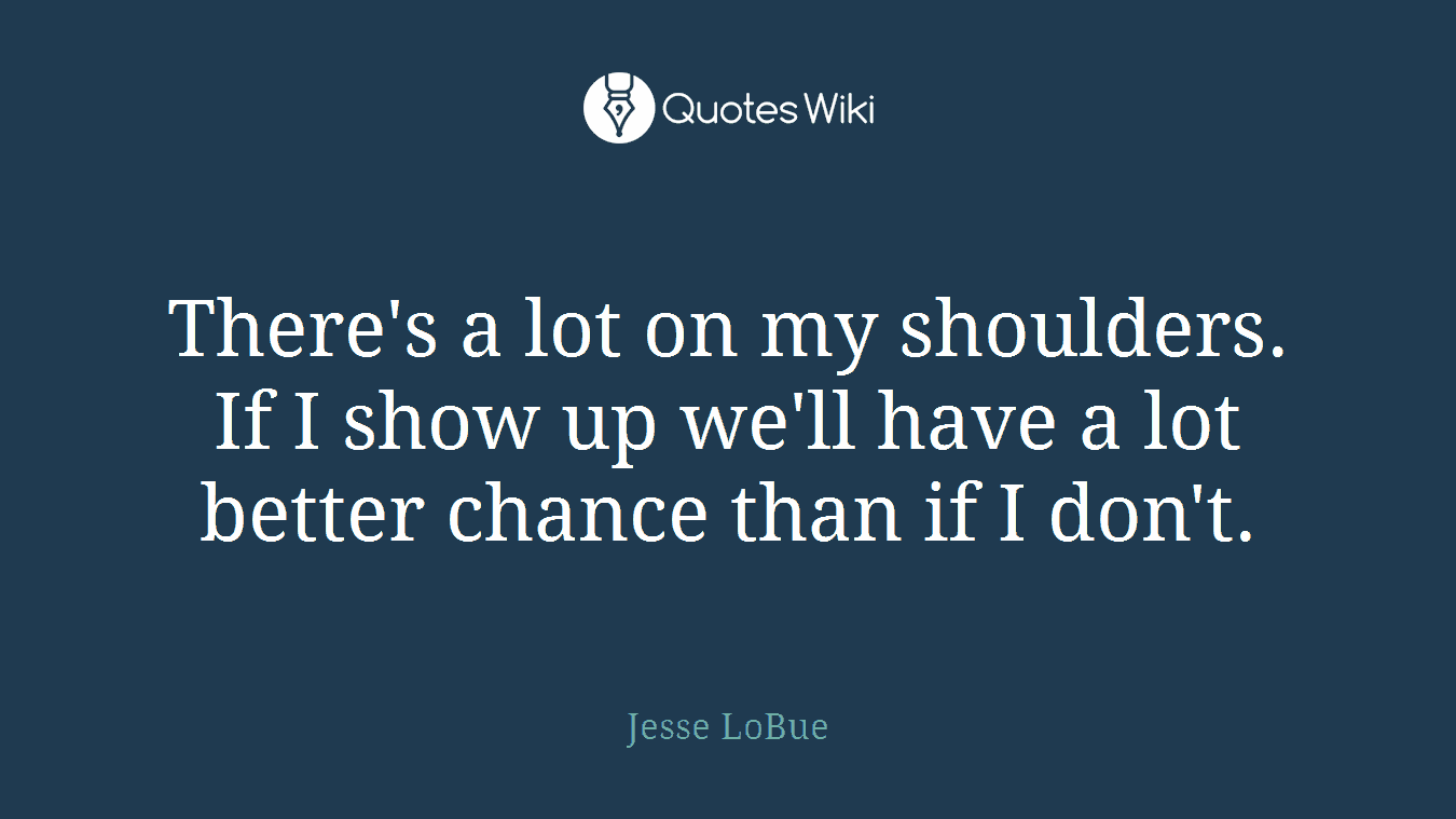 There's a lot on my shoulders. If I show up we'll have a lot better chance than if I don't.