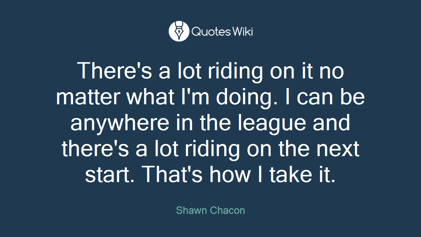 There's a lot riding on it no matter what I'm doing. I can be anywhere in the league and there's a lot riding on the next start. That's how I take it.