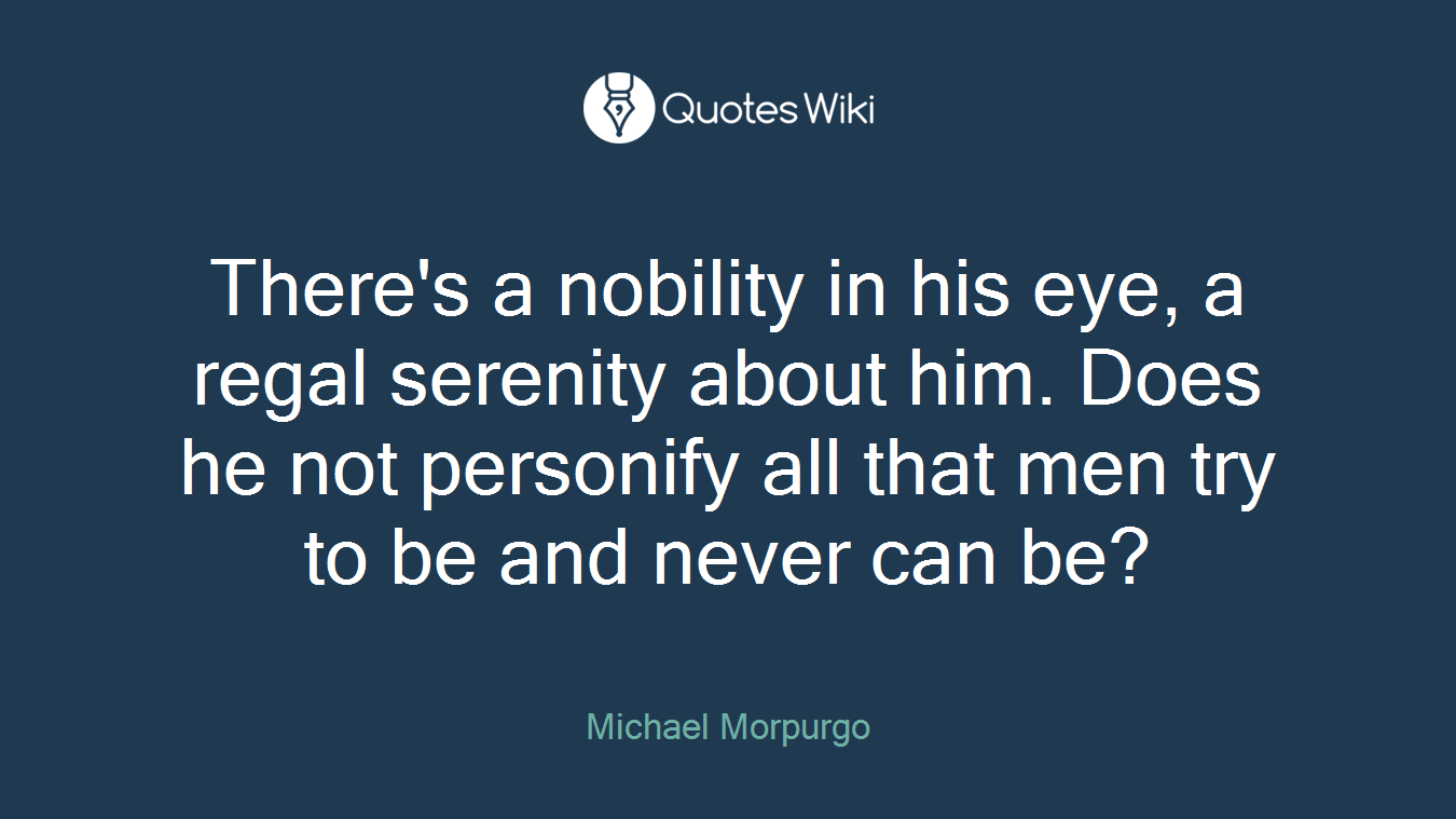 There's a nobility in his eye, a regal serenity about him. Does he not personify all that men try to be and never can be?
