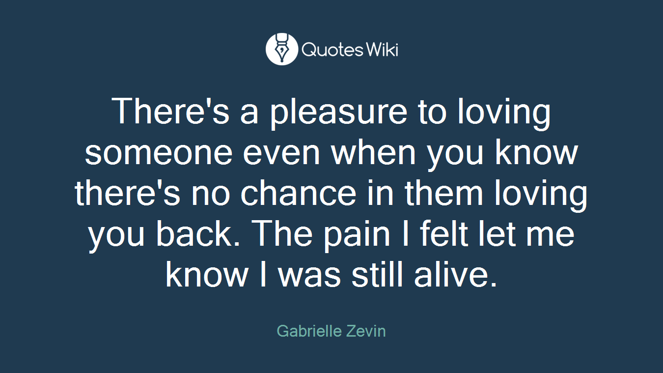 There's a pleasure to loving someone even when you know there's no chance in them loving you back. The pain I felt let me know I was still alive.