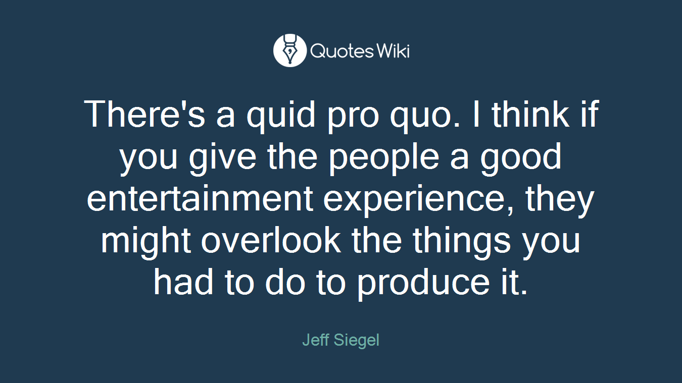 There's a quid pro quo. I think if you give the people a good entertainment experience, they might overlook the things you had to do to produce it.