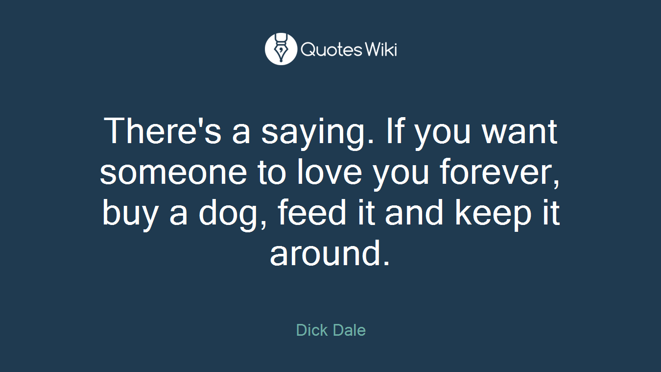 There's a saying. If you want someone to love you forever, buy a dog, feed it and keep it around.