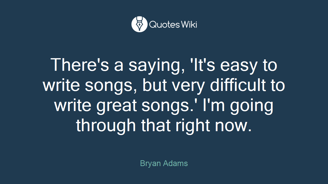 There's a saying, 'It's easy to write songs, but very difficult to write great songs.' I'm going through that right now.