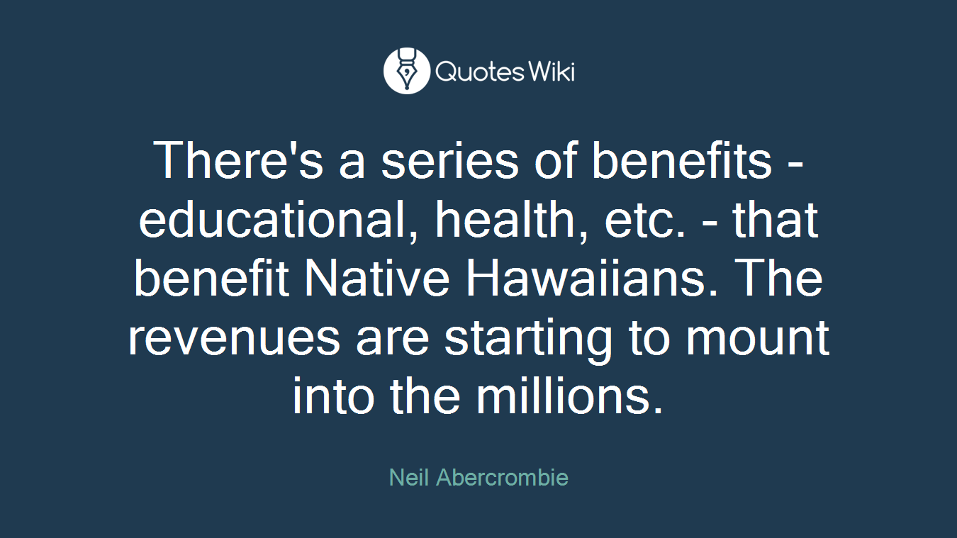 There's a series of benefits - educational, health, etc. - that benefit Native Hawaiians. The revenues are starting to mount into the millions.
