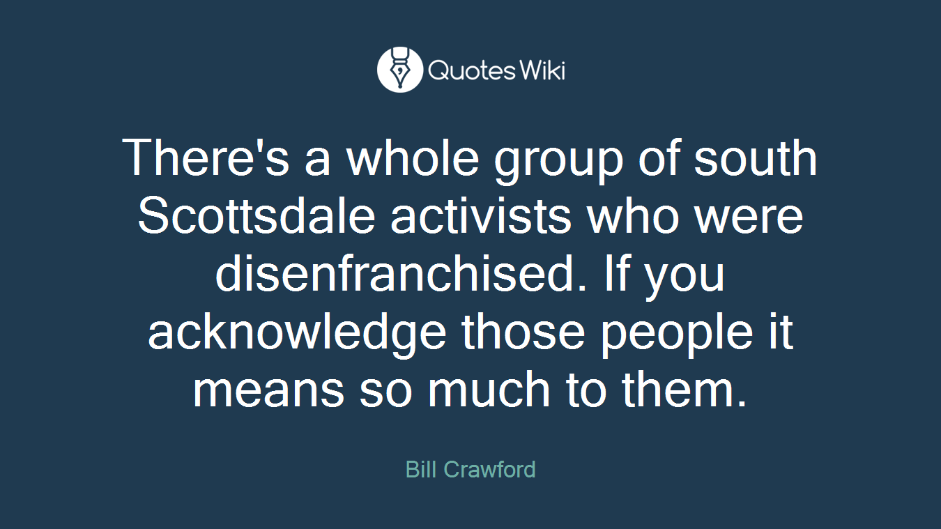There's a whole group of south Scottsdale activists who were disenfranchised. If you acknowledge those people it means so much to them.