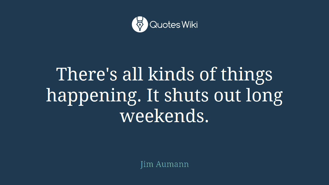 There's all kinds of things happening. It shuts out long weekends.