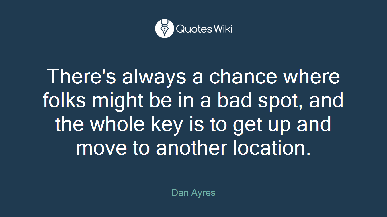 There's always a chance where folks might be in a bad spot, and the whole key is to get up and move to another location.