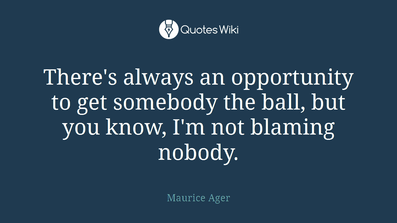 There's always an opportunity to get somebody the ball, but you know, I'm not blaming nobody.