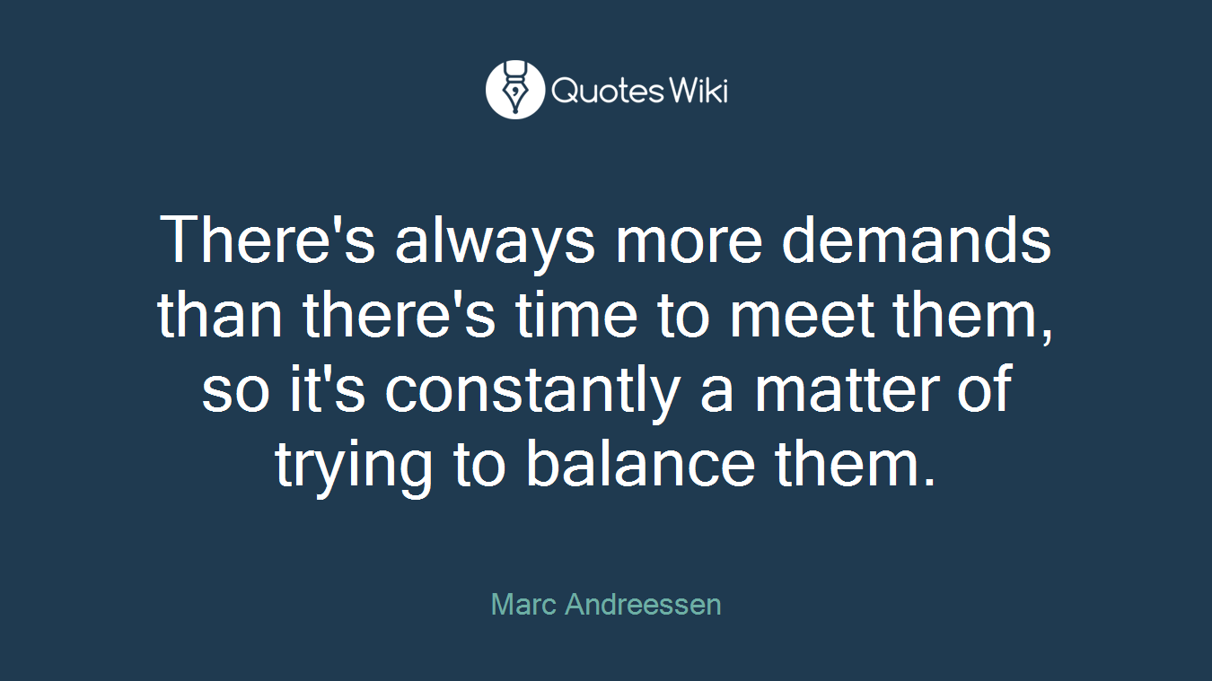 There's always more demands than there's time to meet them, so it's constantly a matter of trying to balance them.