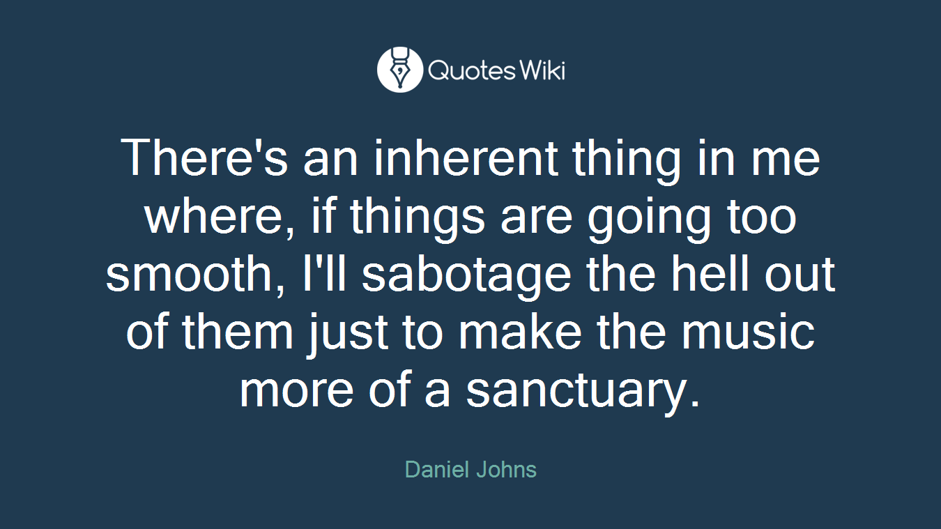 There's an inherent thing in me where, if things are going too smooth, I'll sabotage the hell out of them just to make the music more of a sanctuary.