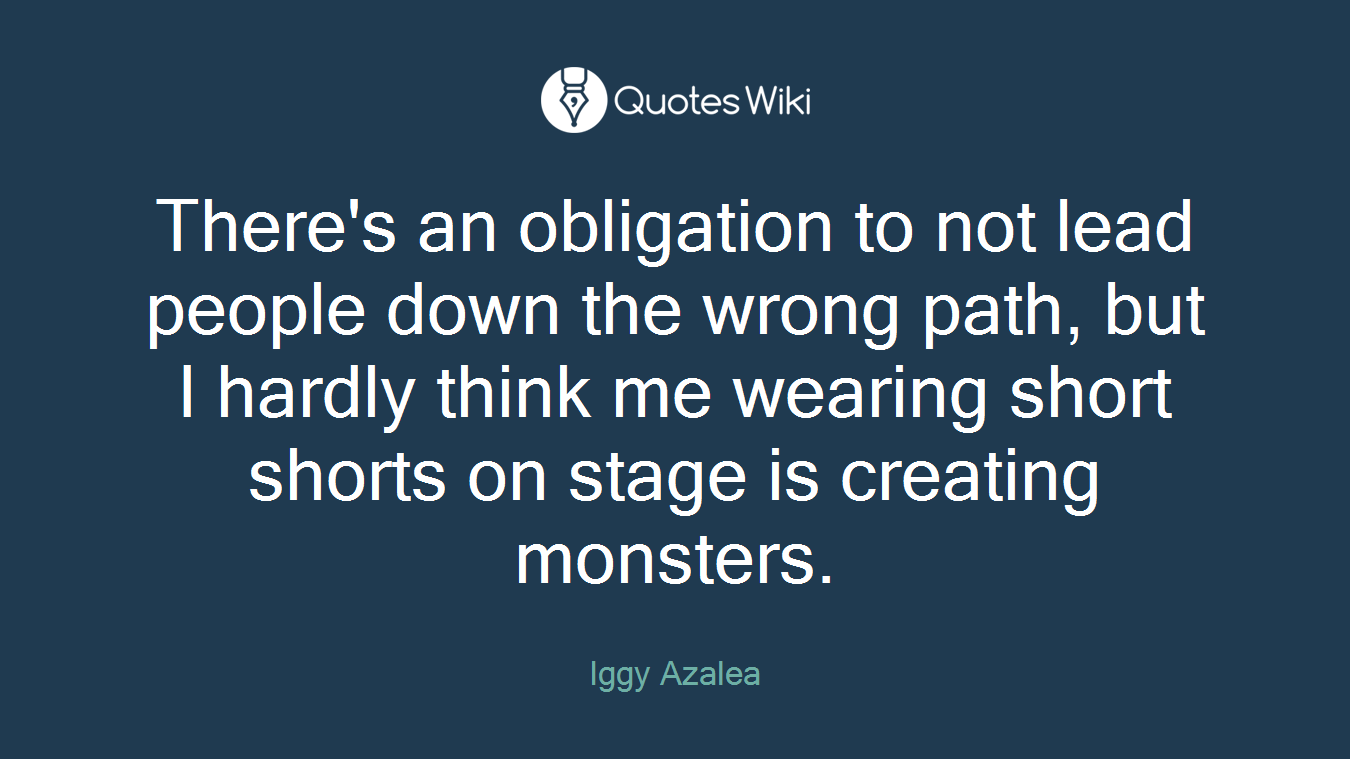 There's an obligation to not lead people down the wrong path, but I hardly think me wearing short shorts on stage is creating monsters.