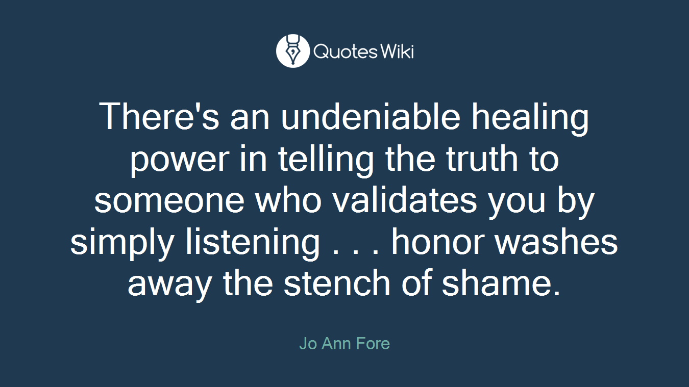 There's an undeniable healing power in telling the truth to someone who validates you by simply listening . . . honor washes away the stench of shame.