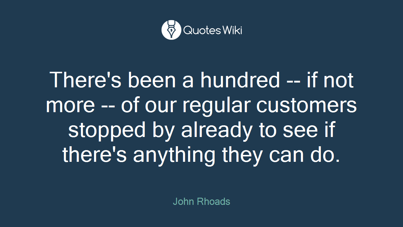 There's been a hundred -- if not more -- of our regular customers stopped by already to see if there's anything they can do.