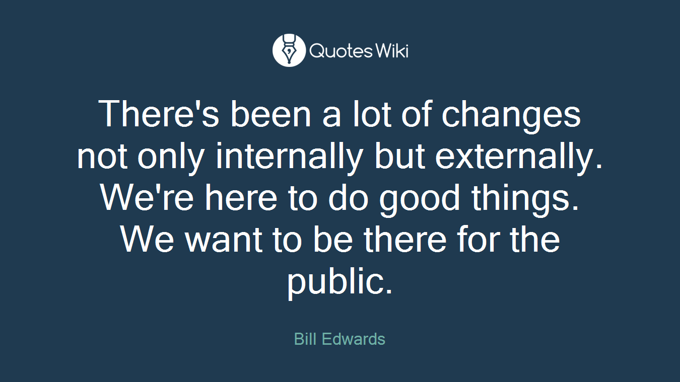 There's been a lot of changes not only internally but externally. We're here to do good things. We want to be there for the public.